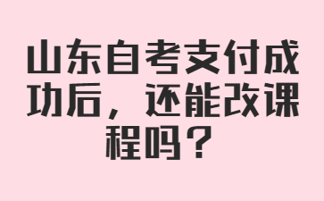 山东自考支付成功后，还能改课程吗?